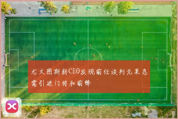 尤文图斯新CEO发现前任谈判无果急需引进门将和前锋