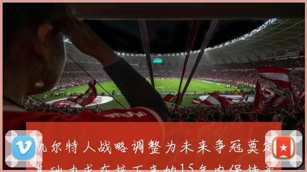 凯尔特人战略调整为未来争冠奠定基础力求在接下来的15年内保持竞争优势