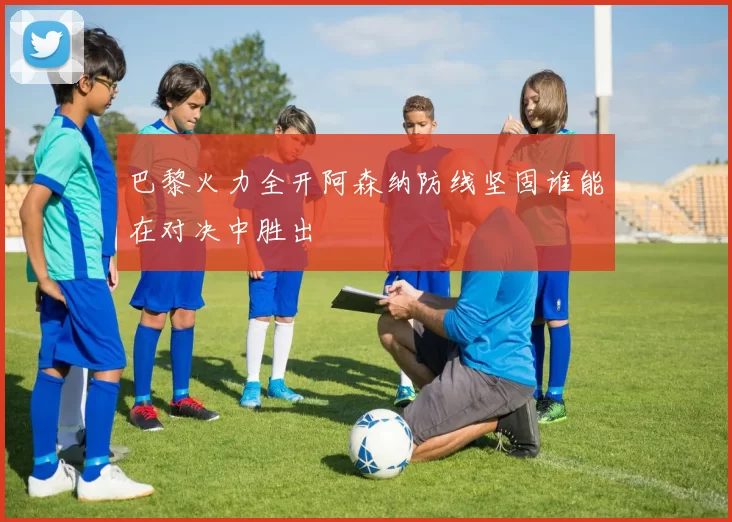 巴黎火力全开阿森纳防线坚固谁能在对决中胜出