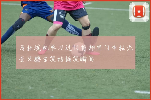 马杜埃凯单刀过门将却空门中柱无奈叉腰苦笑的搞笑瞬间