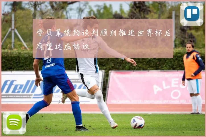 登贝莱续约谈判顺利推进世界杯后有望达成协议