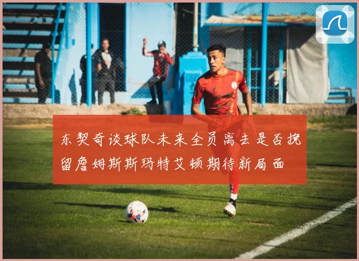 东契奇谈球队未来全员离去是否挽留詹姆斯斯玛特艾顿期待新局面