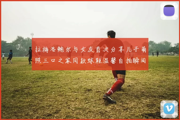 拉梅洛鲍尔与女友首次分享儿子萌照三口之家同款球鞋温馨自拍瞬间