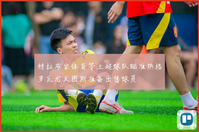 特拉布宗体育等土超球队瞄准热格罗瓦尤文图斯准备出售球员