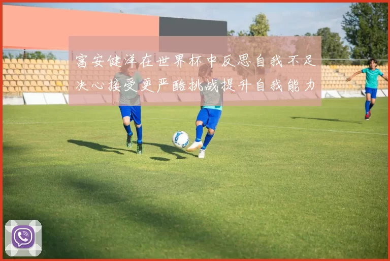富安健洋在世界杯中反思自我不足决心接受更严酷挑战提升自我能力