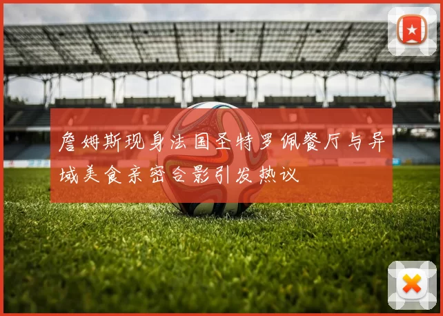 詹姆斯现身法国圣特罗佩餐厅与异域美食亲密合影引发热议