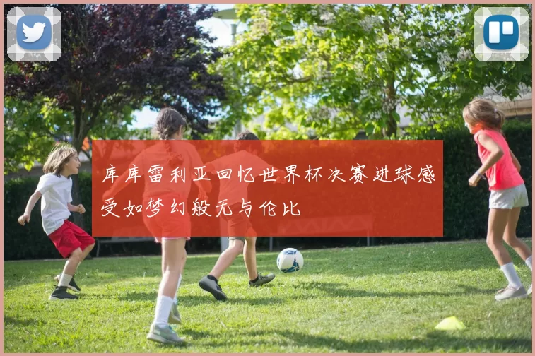 库库雷利亚回忆世界杯决赛进球感受如梦幻般无与伦比
