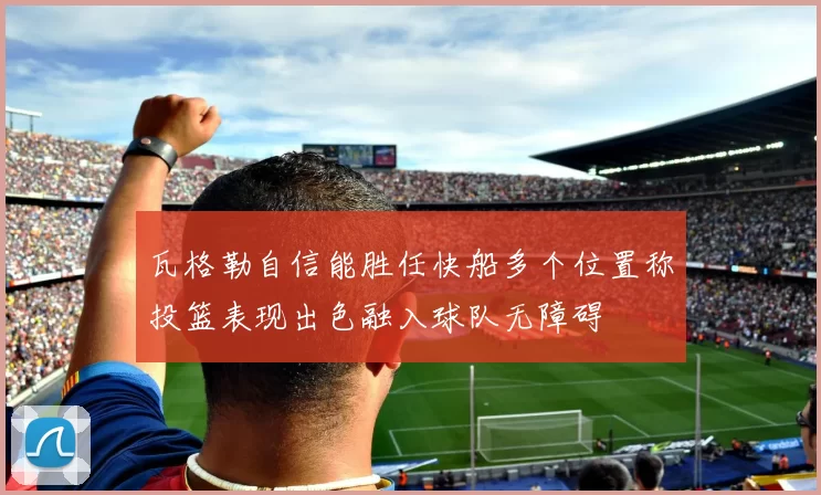 瓦格勒自信能胜任快船多个位置称投篮表现出色融入球队无障碍