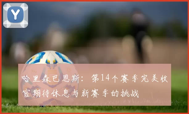 哈里森巴恩斯：第14个赛季完美收官期待休息与新赛季的挑战