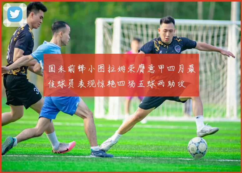 国米前锋小图拉姆荣膺意甲四月最佳球员表现惊艳四场五球两助攻