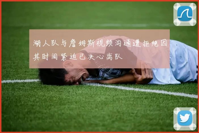 湖人队与詹姆斯视频沟通遭拒绝因其时间紧迫已决心离队