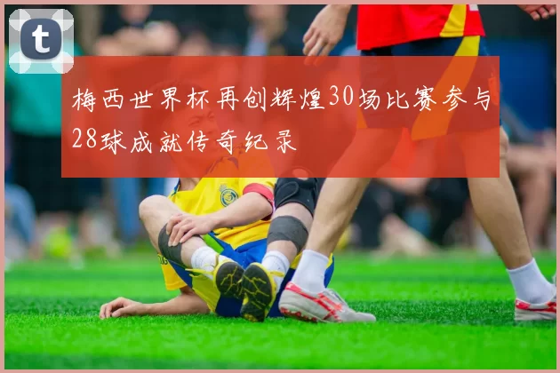 梅西世界杯再创辉煌30场比赛参与28球成就传奇纪录