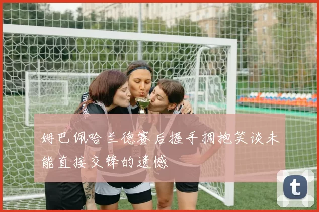 姆巴佩哈兰德赛后握手拥抱笑谈未能直接交锋的遗憾