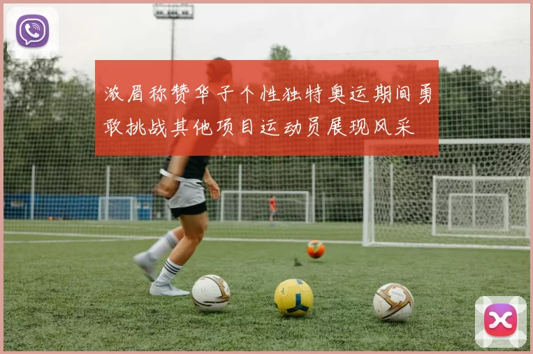 浓眉称赞华子个性独特奥运期间勇敢挑战其他项目运动员展现风采