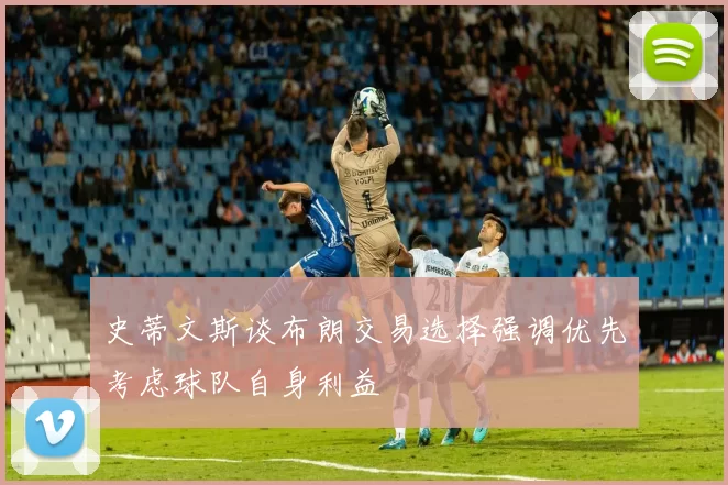 史蒂文斯谈布朗交易选择强调优先考虑球队自身利益