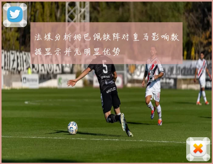 法媒分析姆巴佩缺阵对皇马影响数据显示并无明显优势