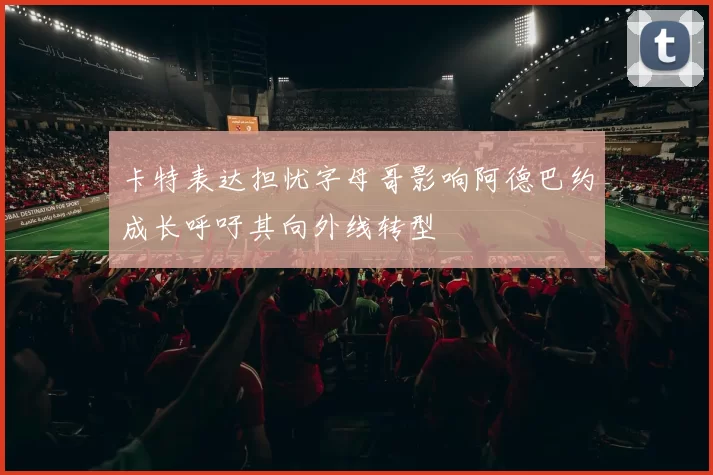 卡特表达担忧字母哥影响阿德巴约成长呼吁其向外线转型