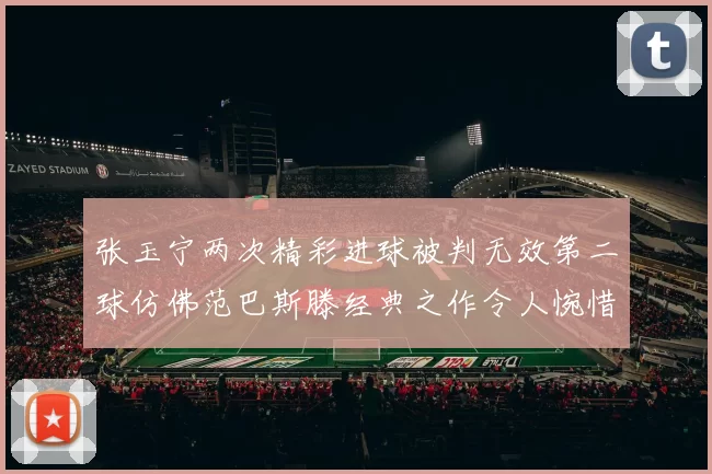 张玉宁两次精彩进球被判无效第二球仿佛范巴斯滕经典之作令人惋惜