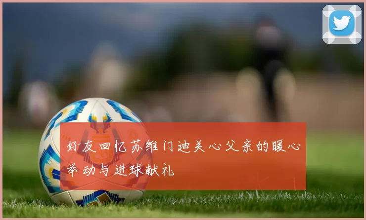 好友回忆苏维门迪关心父亲的暖心举动与进球献礼
