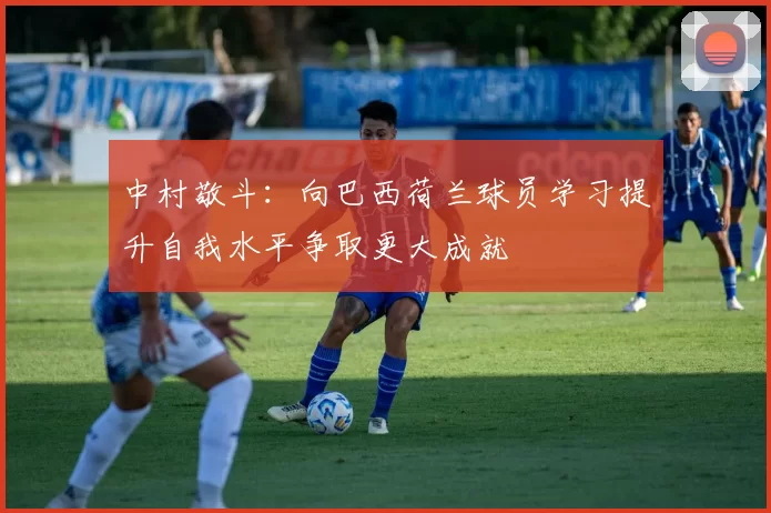 中村敬斗：向巴西荷兰球员学习提升自我水平争取更大成就