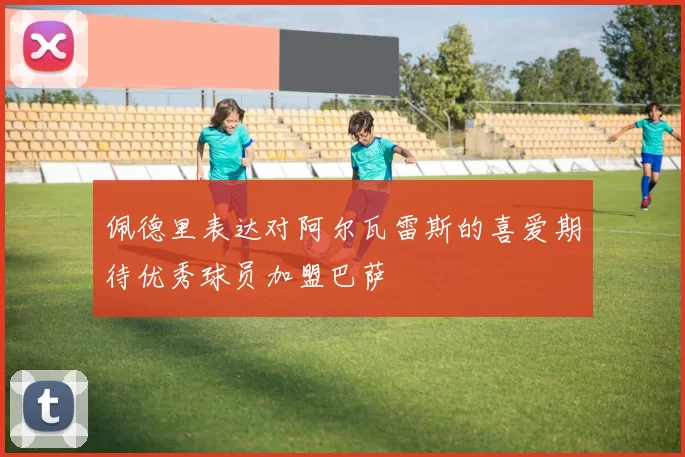 佩德里表达对阿尔瓦雷斯的喜爱期待优秀球员加盟巴萨