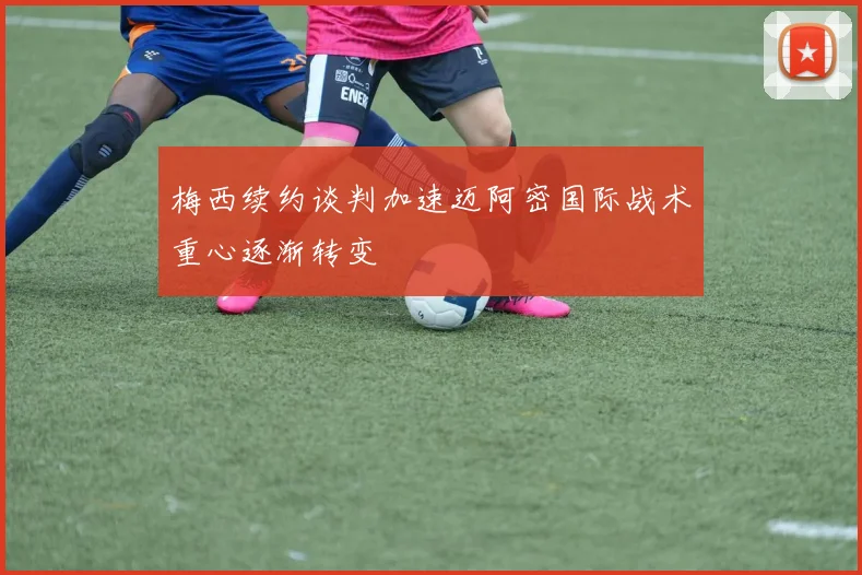 梅西续约谈判加速迈阿密国际战术重心逐渐转变